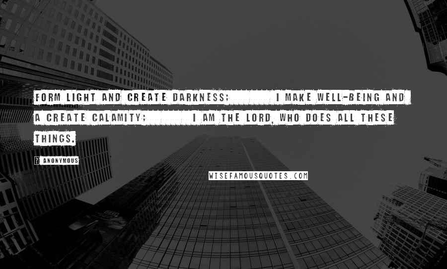 Anonymous Quotes: form light and create darkness;         I make well-being and  a create calamity;         I am the LORD, who does all these things.