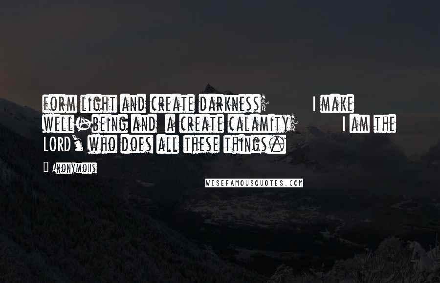 Anonymous Quotes: form light and create darkness;         I make well-being and  a create calamity;         I am the LORD, who does all these things.