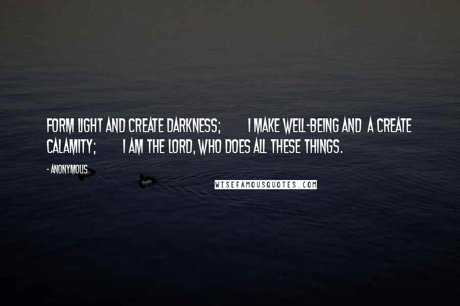 Anonymous Quotes: form light and create darkness;         I make well-being and  a create calamity;         I am the LORD, who does all these things.