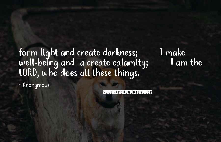 Anonymous Quotes: form light and create darkness;         I make well-being and  a create calamity;         I am the LORD, who does all these things.