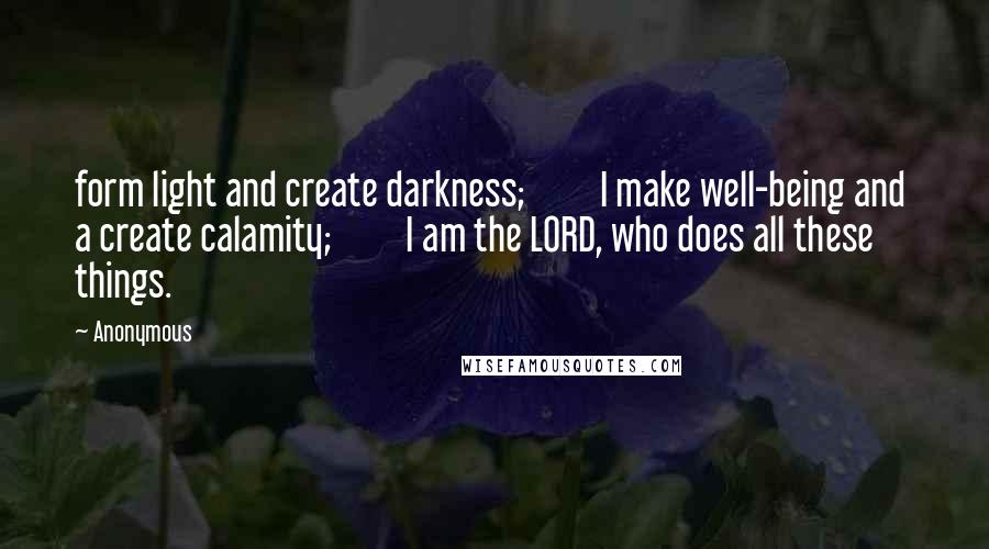 Anonymous Quotes: form light and create darkness;         I make well-being and  a create calamity;         I am the LORD, who does all these things.