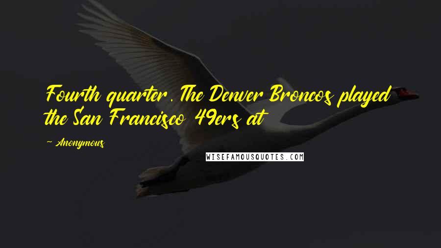 Anonymous Quotes: Fourth quarter. The Denver Broncos played the San Francisco 49ers at