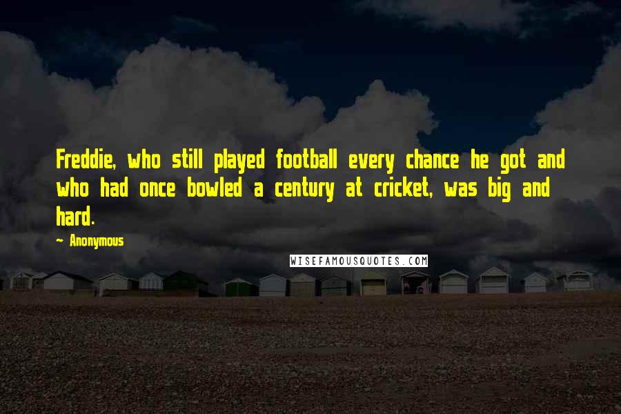 Anonymous Quotes: Freddie, who still played football every chance he got and who had once bowled a century at cricket, was big and hard.