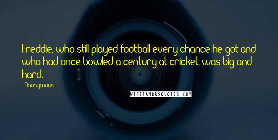 Anonymous Quotes: Freddie, who still played football every chance he got and who had once bowled a century at cricket, was big and hard.
