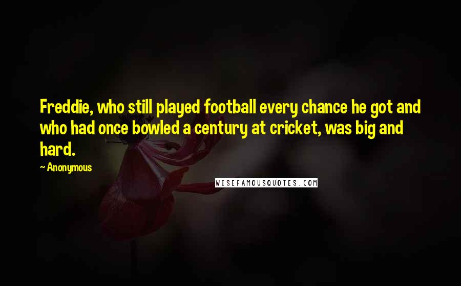 Anonymous Quotes: Freddie, who still played football every chance he got and who had once bowled a century at cricket, was big and hard.