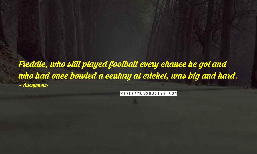 Anonymous Quotes: Freddie, who still played football every chance he got and who had once bowled a century at cricket, was big and hard.