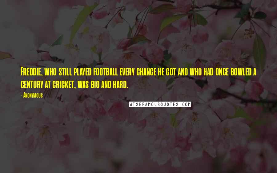 Anonymous Quotes: Freddie, who still played football every chance he got and who had once bowled a century at cricket, was big and hard.