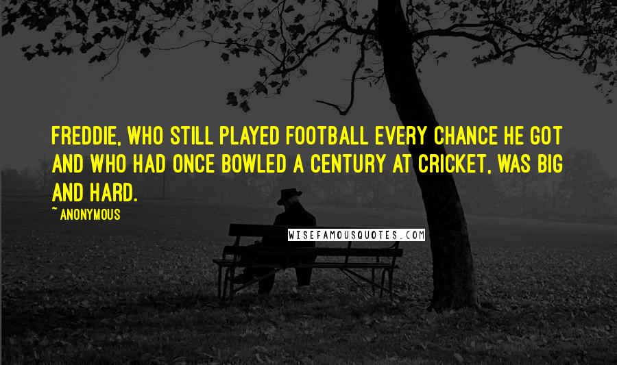 Anonymous Quotes: Freddie, who still played football every chance he got and who had once bowled a century at cricket, was big and hard.