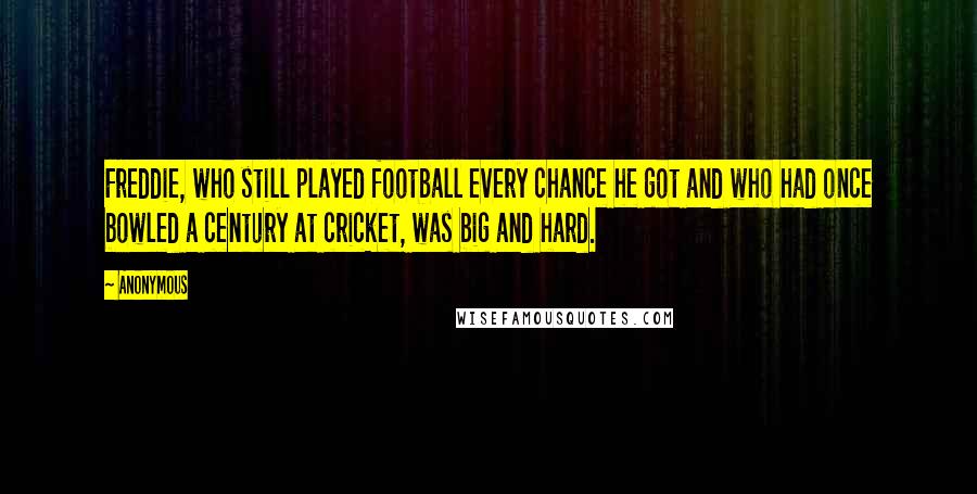 Anonymous Quotes: Freddie, who still played football every chance he got and who had once bowled a century at cricket, was big and hard.