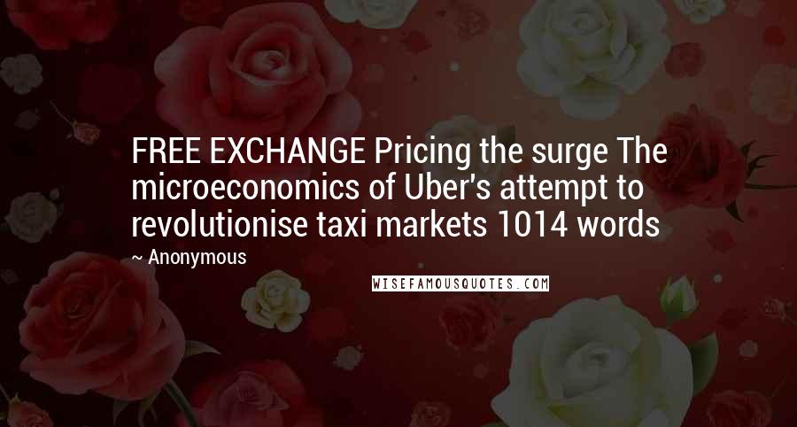 Anonymous Quotes: FREE EXCHANGE Pricing the surge The microeconomics of Uber's attempt to revolutionise taxi markets 1014 words