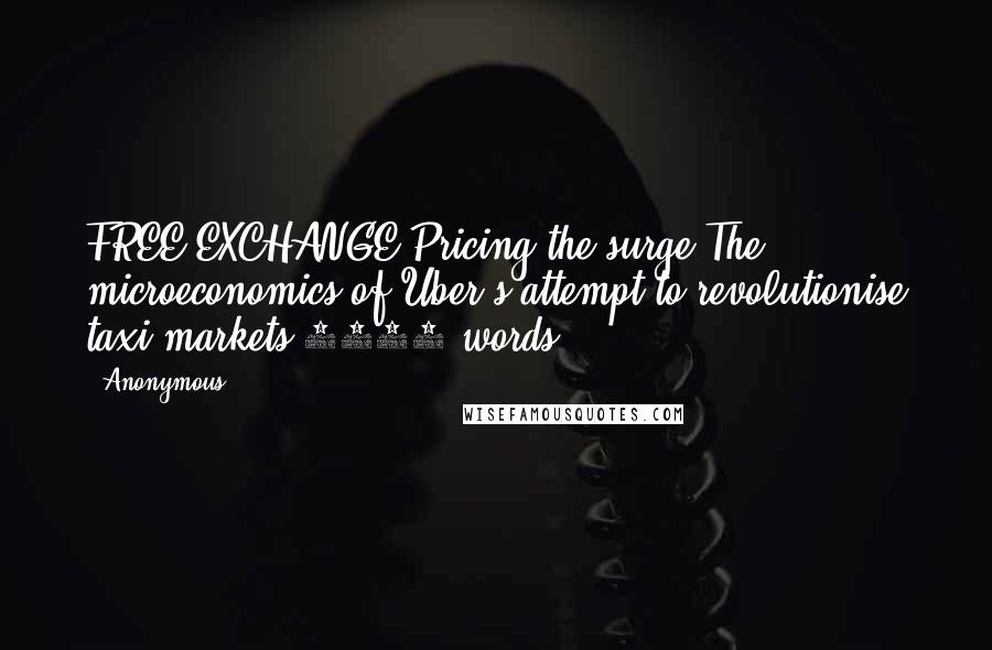 Anonymous Quotes: FREE EXCHANGE Pricing the surge The microeconomics of Uber's attempt to revolutionise taxi markets 1014 words