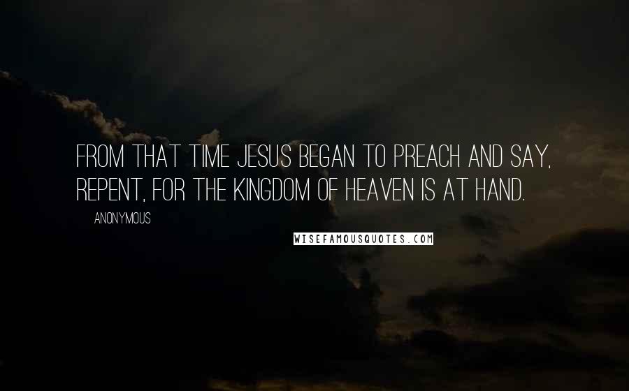 Anonymous Quotes: From that time Jesus began to preach and say, Repent, for the kingdom of heaven is at hand.