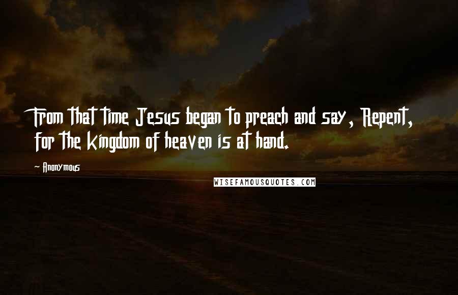 Anonymous Quotes: From that time Jesus began to preach and say, Repent, for the kingdom of heaven is at hand.