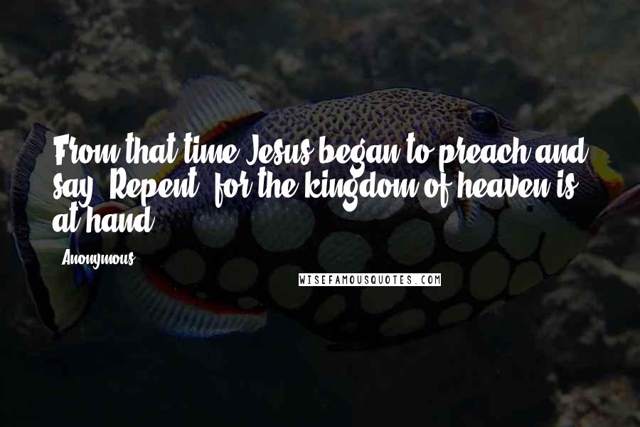 Anonymous Quotes: From that time Jesus began to preach and say, Repent, for the kingdom of heaven is at hand.