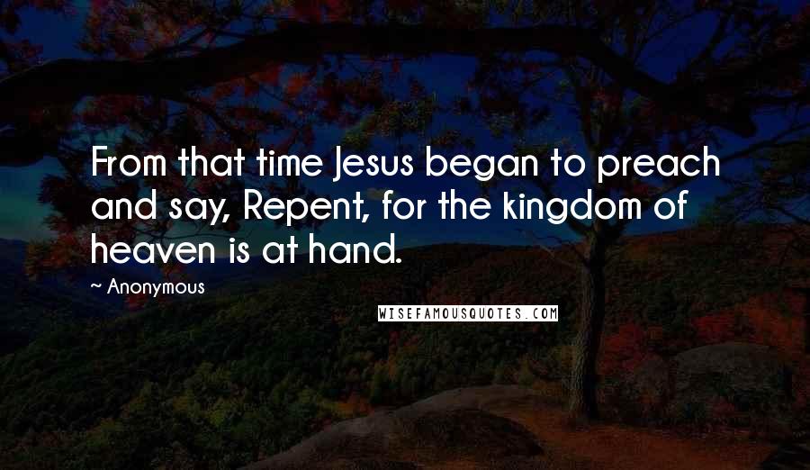 Anonymous Quotes: From that time Jesus began to preach and say, Repent, for the kingdom of heaven is at hand.