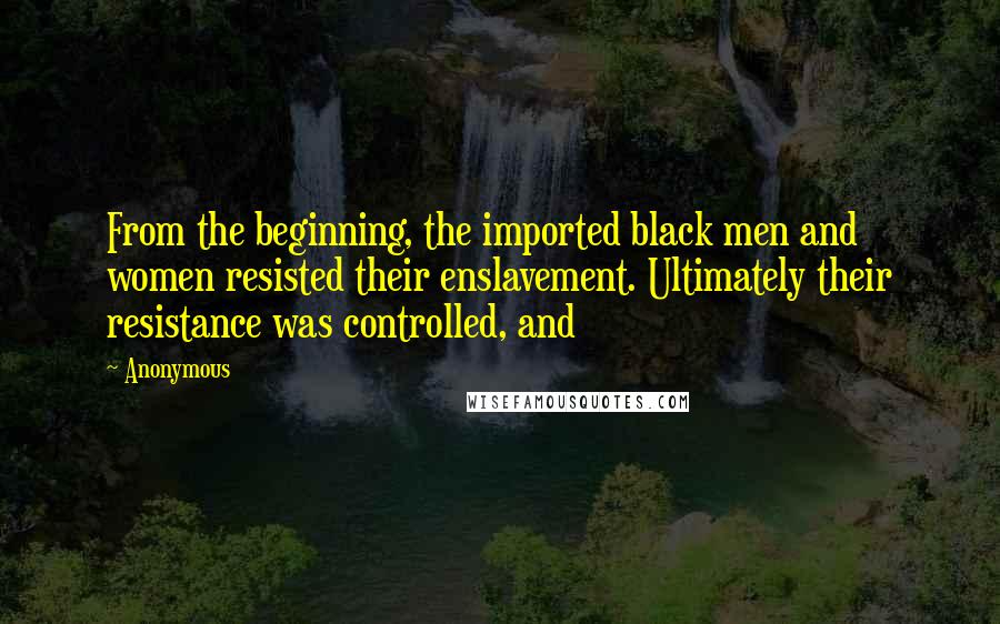 Anonymous Quotes: From the beginning, the imported black men and women resisted their enslavement. Ultimately their resistance was controlled, and