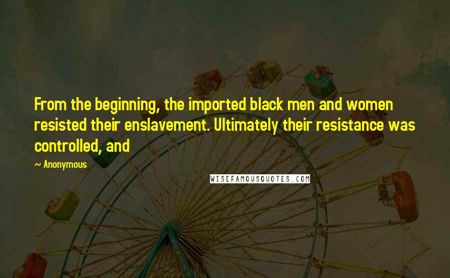 Anonymous Quotes: From the beginning, the imported black men and women resisted their enslavement. Ultimately their resistance was controlled, and