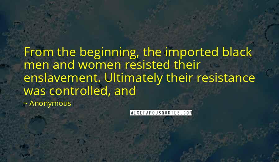 Anonymous Quotes: From the beginning, the imported black men and women resisted their enslavement. Ultimately their resistance was controlled, and