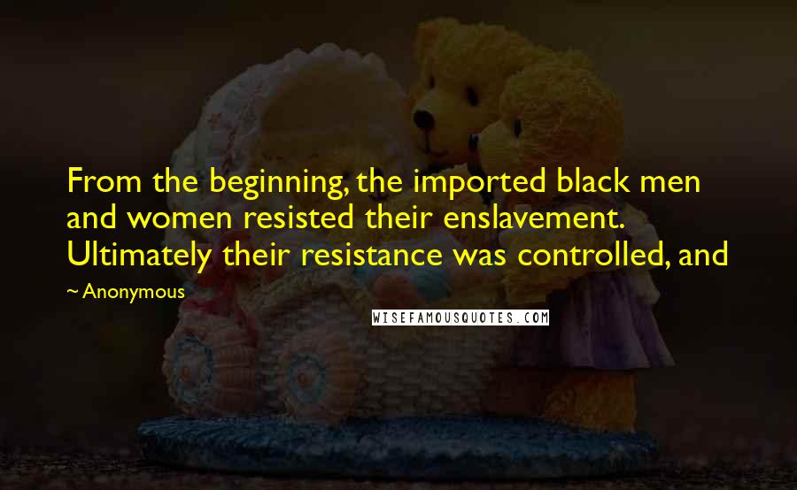 Anonymous Quotes: From the beginning, the imported black men and women resisted their enslavement. Ultimately their resistance was controlled, and