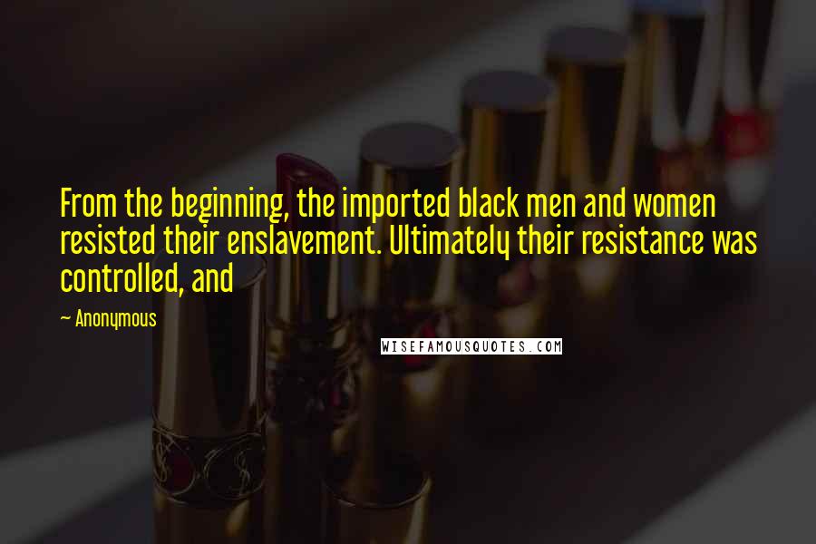 Anonymous Quotes: From the beginning, the imported black men and women resisted their enslavement. Ultimately their resistance was controlled, and