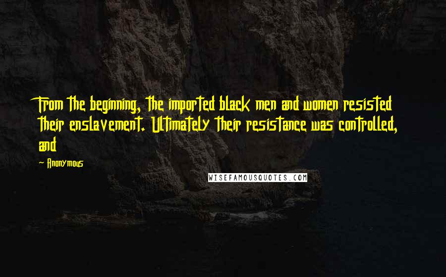 Anonymous Quotes: From the beginning, the imported black men and women resisted their enslavement. Ultimately their resistance was controlled, and