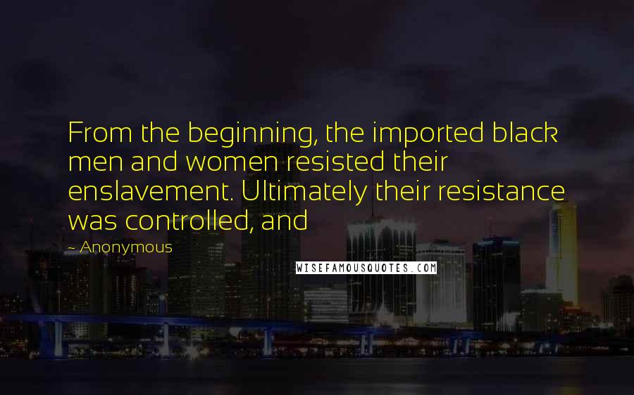 Anonymous Quotes: From the beginning, the imported black men and women resisted their enslavement. Ultimately their resistance was controlled, and