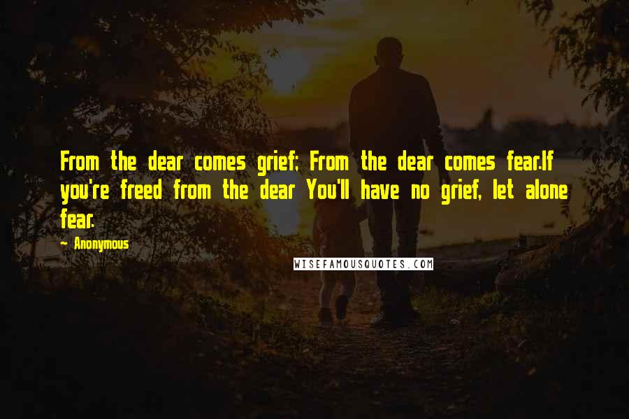 Anonymous Quotes: From the dear comes grief; From the dear comes fear.If you're freed from the dear You'll have no grief, let alone fear.