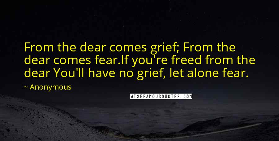 Anonymous Quotes: From the dear comes grief; From the dear comes fear.If you're freed from the dear You'll have no grief, let alone fear.