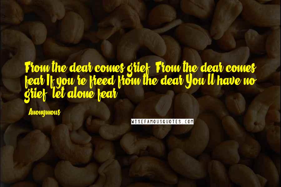 Anonymous Quotes: From the dear comes grief; From the dear comes fear.If you're freed from the dear You'll have no grief, let alone fear.