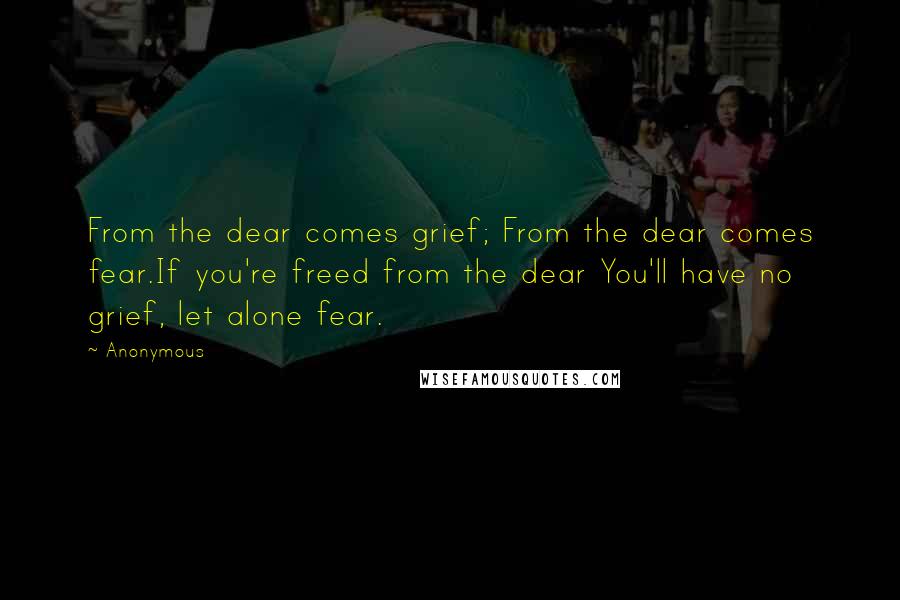 Anonymous Quotes: From the dear comes grief; From the dear comes fear.If you're freed from the dear You'll have no grief, let alone fear.
