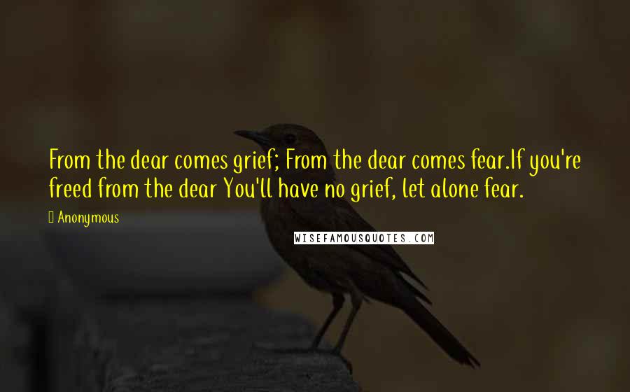 Anonymous Quotes: From the dear comes grief; From the dear comes fear.If you're freed from the dear You'll have no grief, let alone fear.