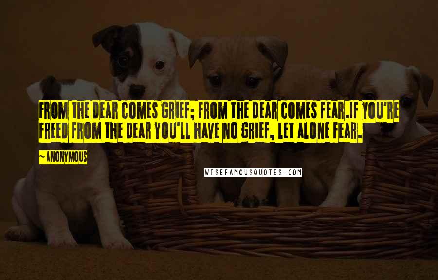 Anonymous Quotes: From the dear comes grief; From the dear comes fear.If you're freed from the dear You'll have no grief, let alone fear.