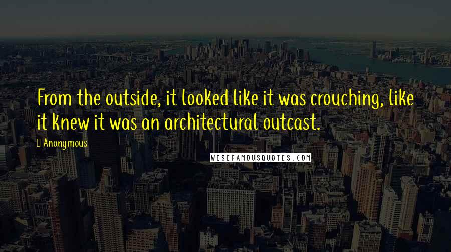 Anonymous Quotes: From the outside, it looked like it was crouching, like it knew it was an architectural outcast.