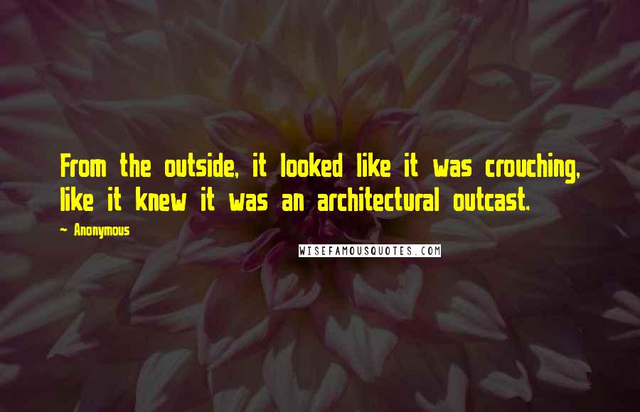 Anonymous Quotes: From the outside, it looked like it was crouching, like it knew it was an architectural outcast.