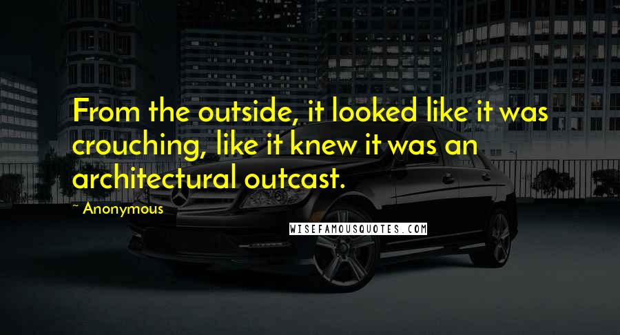 Anonymous Quotes: From the outside, it looked like it was crouching, like it knew it was an architectural outcast.