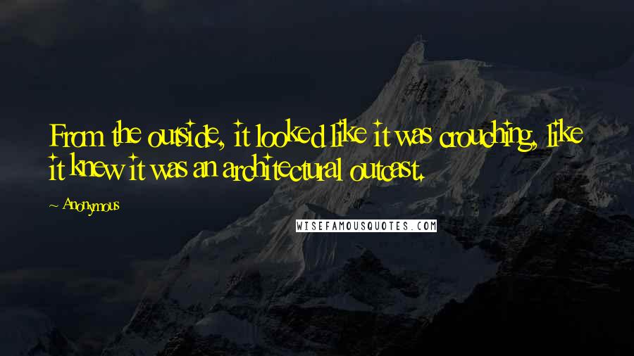 Anonymous Quotes: From the outside, it looked like it was crouching, like it knew it was an architectural outcast.