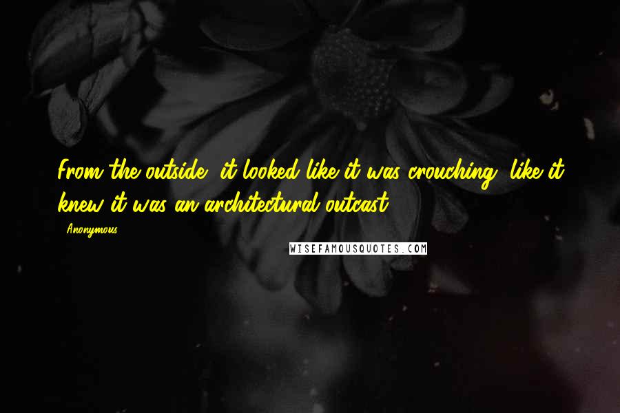 Anonymous Quotes: From the outside, it looked like it was crouching, like it knew it was an architectural outcast.