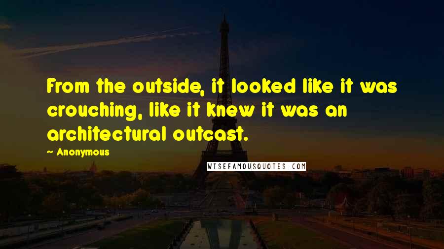 Anonymous Quotes: From the outside, it looked like it was crouching, like it knew it was an architectural outcast.