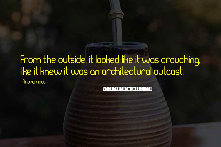 Anonymous Quotes: From the outside, it looked like it was crouching, like it knew it was an architectural outcast.