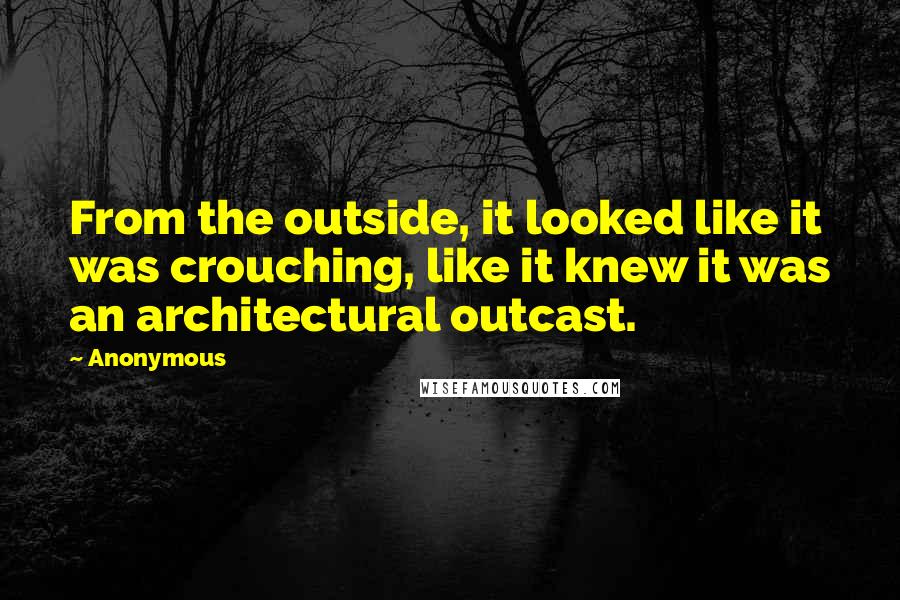 Anonymous Quotes: From the outside, it looked like it was crouching, like it knew it was an architectural outcast.