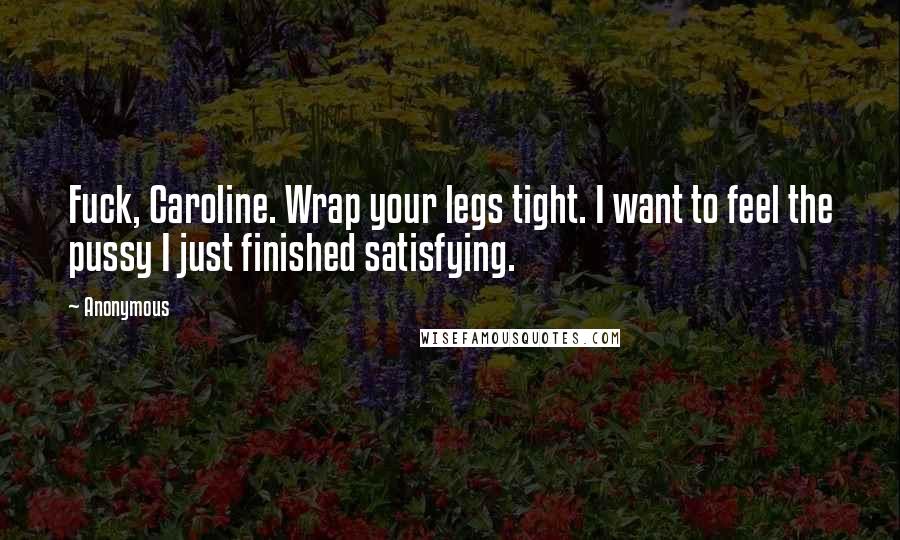 Anonymous Quotes: Fuck, Caroline. Wrap your legs tight. I want to feel the pussy I just finished satisfying.