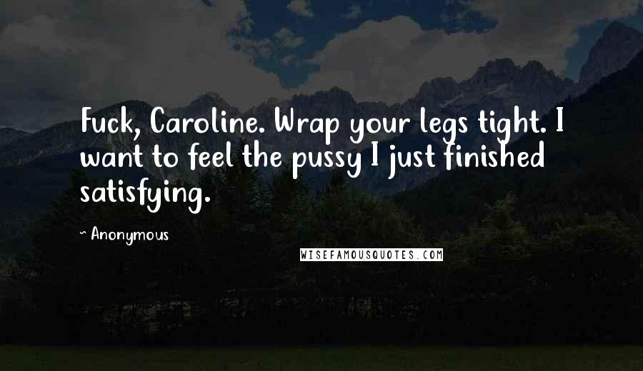 Anonymous Quotes: Fuck, Caroline. Wrap your legs tight. I want to feel the pussy I just finished satisfying.