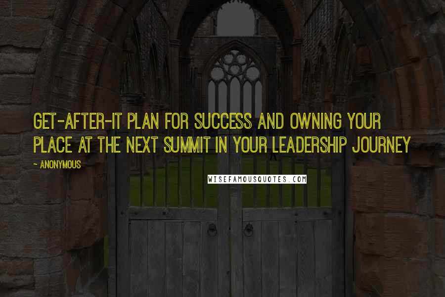 Anonymous Quotes: Get-after-it plan for success and owning your place at the next summit in your leadership journey