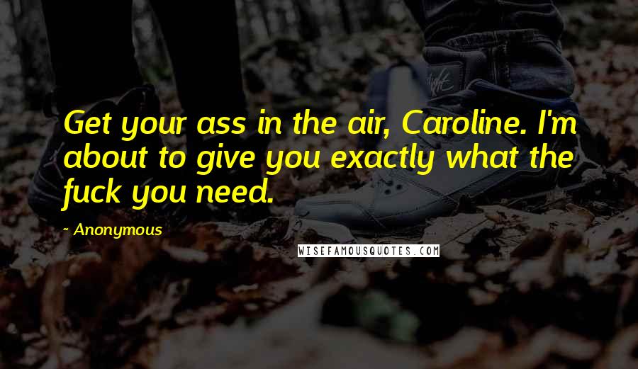 Anonymous Quotes: Get your ass in the air, Caroline. I'm about to give you exactly what the fuck you need.