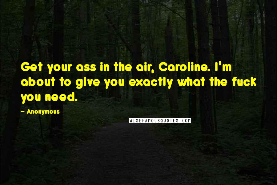 Anonymous Quotes: Get your ass in the air, Caroline. I'm about to give you exactly what the fuck you need.