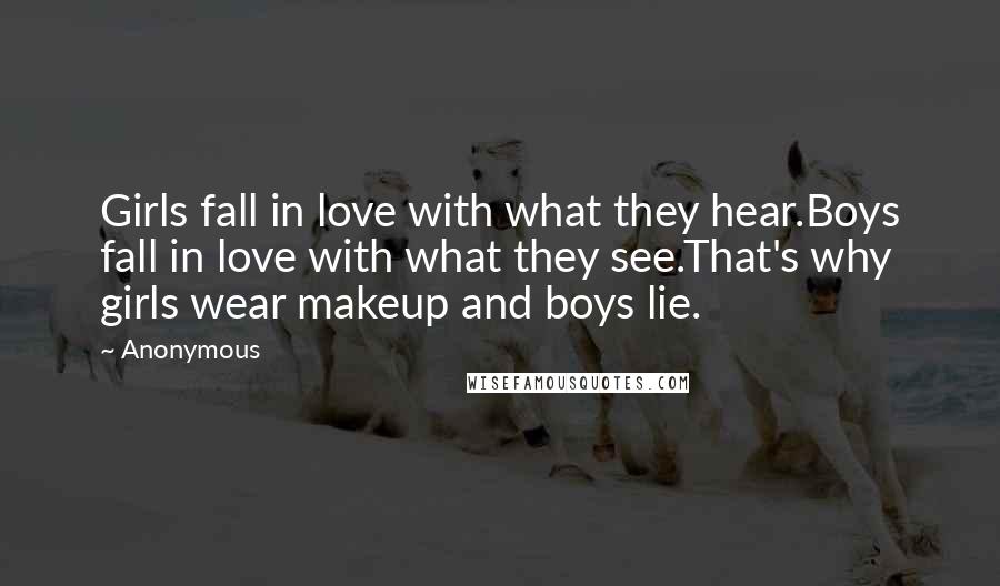 Anonymous Quotes: Girls fall in love with what they hear.Boys fall in love with what they see.That's why girls wear makeup and boys lie.