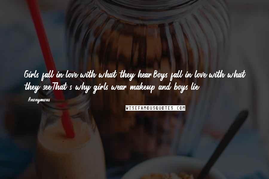Anonymous Quotes: Girls fall in love with what they hear.Boys fall in love with what they see.That's why girls wear makeup and boys lie.