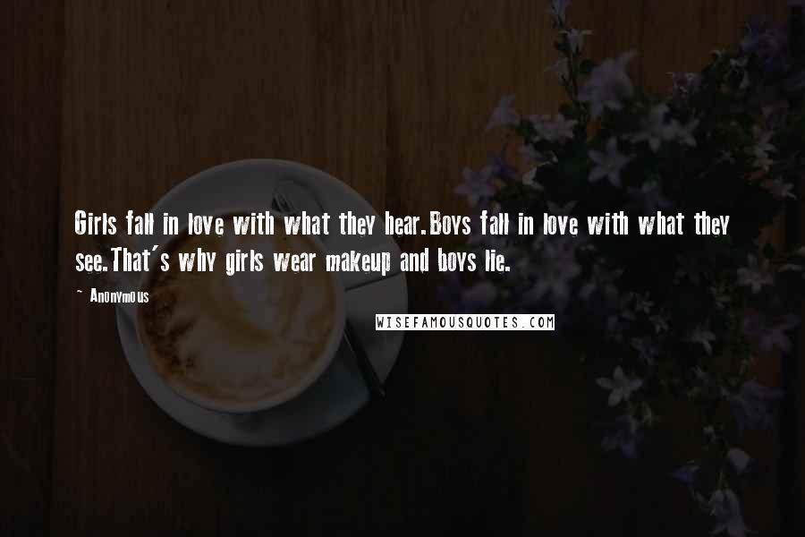 Anonymous Quotes: Girls fall in love with what they hear.Boys fall in love with what they see.That's why girls wear makeup and boys lie.