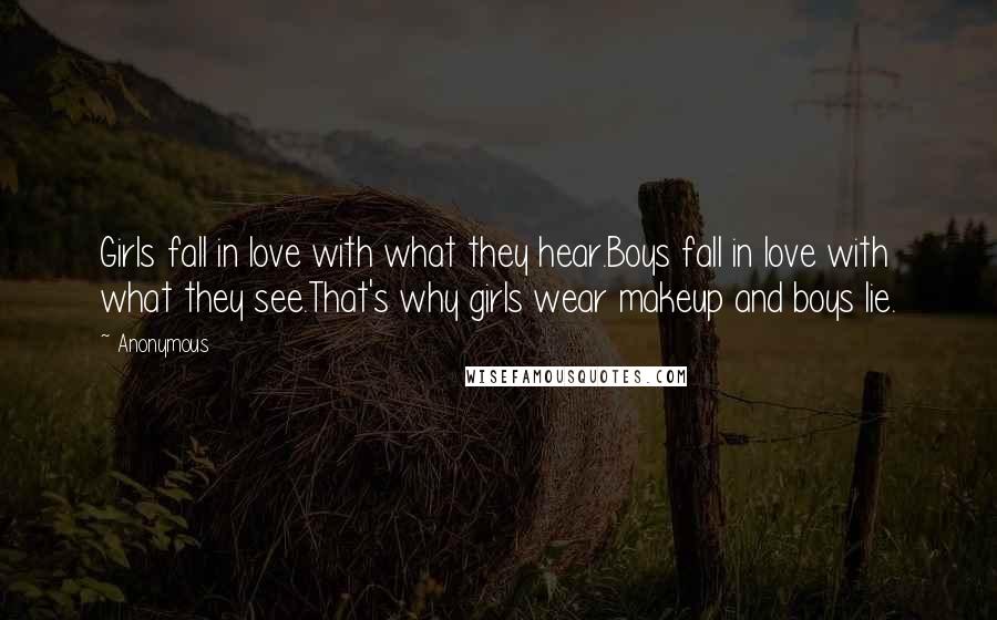 Anonymous Quotes: Girls fall in love with what they hear.Boys fall in love with what they see.That's why girls wear makeup and boys lie.