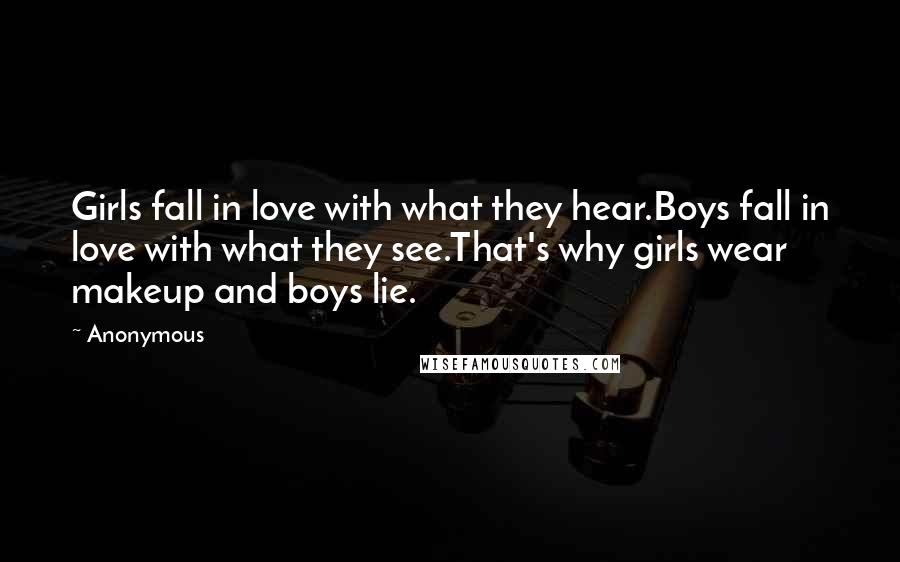 Anonymous Quotes: Girls fall in love with what they hear.Boys fall in love with what they see.That's why girls wear makeup and boys lie.